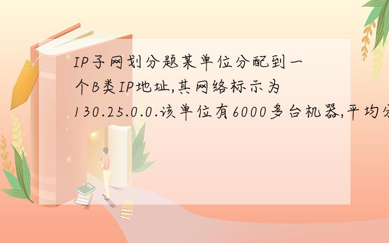 IP子网划分题某单位分配到一个B类IP地址,其网络标示为130.25.0.0.该单位有6000多台机器,平均分于12个不同的地点,请帮助该单位进行子网的划分.我要的是怎么算出来