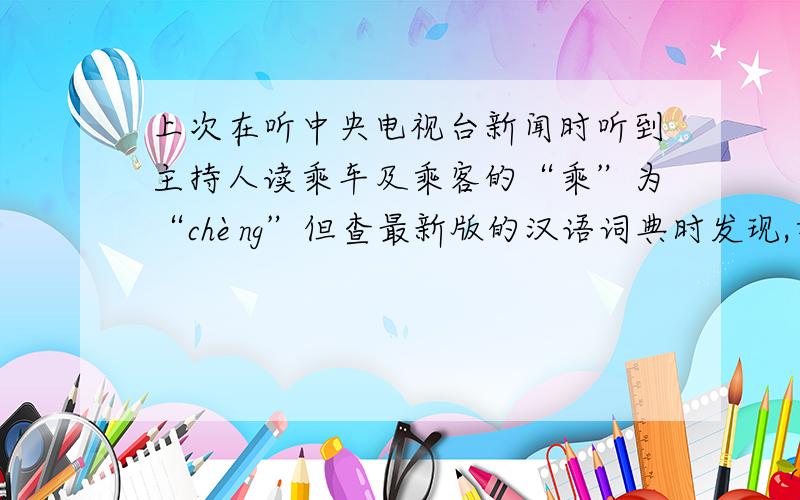 上次在听中央电视台新闻时听到主持人读乘车及乘客的“乘”为“chèng”但查最新版的汉语词典时发现,乘字只有“chéng”和“shèng”两种读音,没有“chèng”这个读音.欲问：究竟这乘车及乘