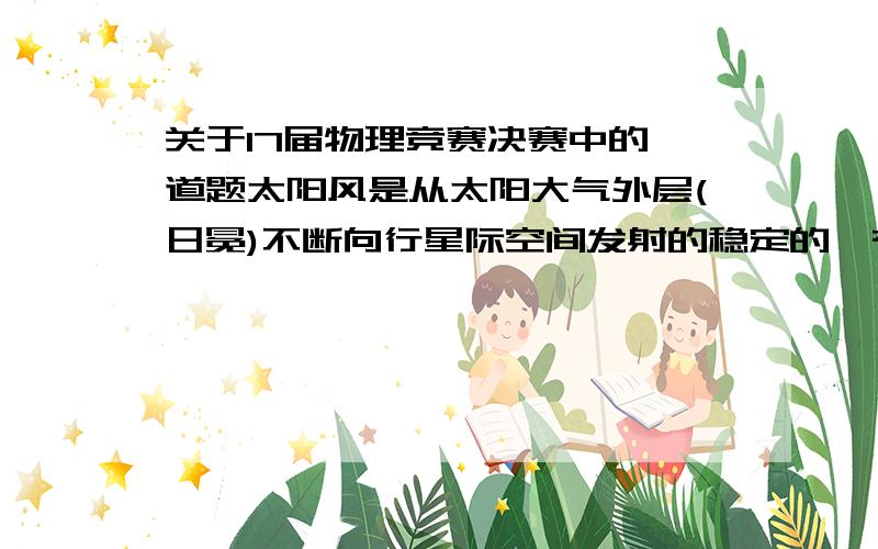 关于17届物理竞赛决赛中的一道题太阳风是从太阳大气外层(日冕)不断向行星际空间发射的稳定的、有相同数目的质子和电子构成的带电粒子流,它使太阳每年减少的质量相对于太阳质量Ms可忽