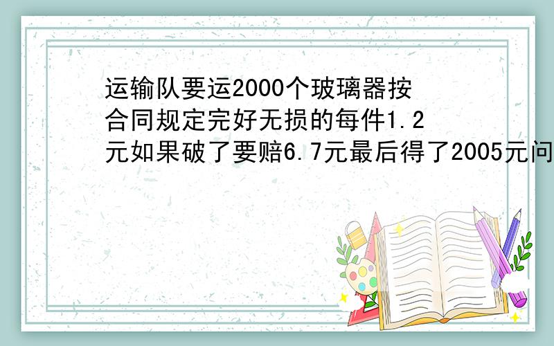 运输队要运2000个玻璃器按合同规定完好无损的每件1.2元如果破了要赔6.7元最后得了2005元问破了几个快