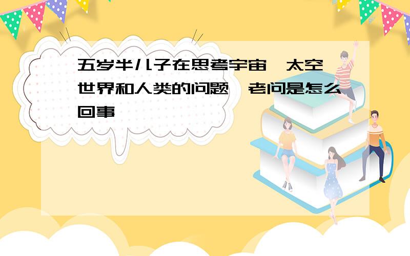 五岁半儿子在思考宇宙、太空、世界和人类的问题,老问是怎么回事,