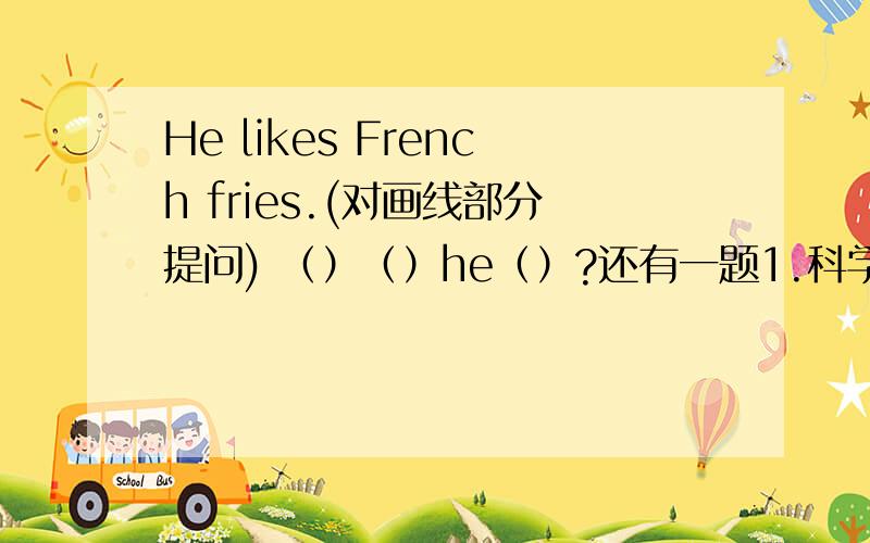 He likes French fries.(对画线部分提问) （）（）he（）?还有一题1.科学研究和发展基础是 A数字计算 B逻辑推理 C实验 D物体的测量