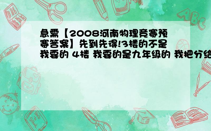 急需【2008河南物理竞赛预赛答案】先到先得!3楼的不是我要的 4楼 我要的是九年级的 我把分给你