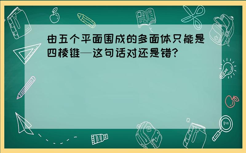 由五个平面围成的多面体只能是四棱锥—这句话对还是错?