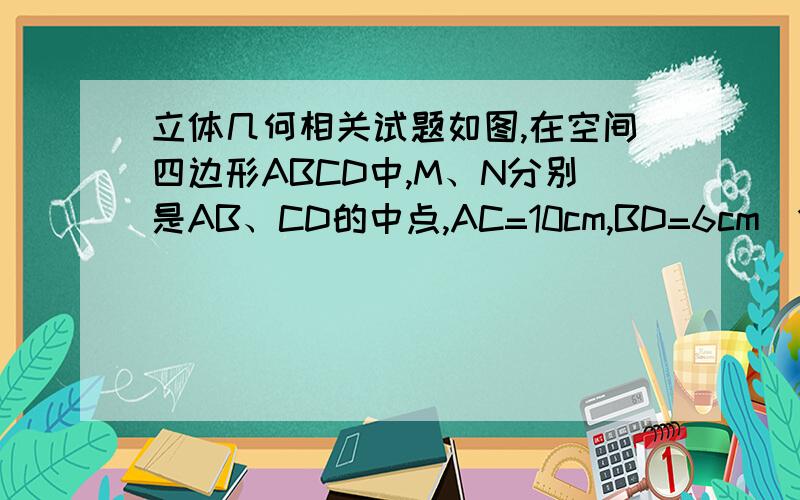 立体几何相关试题如图,在空间四边形ABCD中,M、N分别是AB、CD的中点,AC=10cm,BD=6cm(1)求线段MN的取值范围（2）异面直线AC与BD所成的角为60°,求线段MN的长度