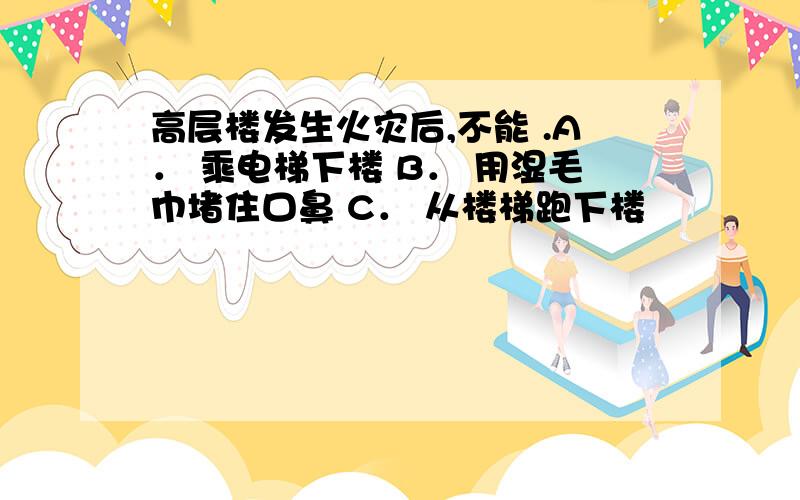 高层楼发生火灾后,不能 .A． 乘电梯下楼 B． 用湿毛巾堵住口鼻 C． 从楼梯跑下楼