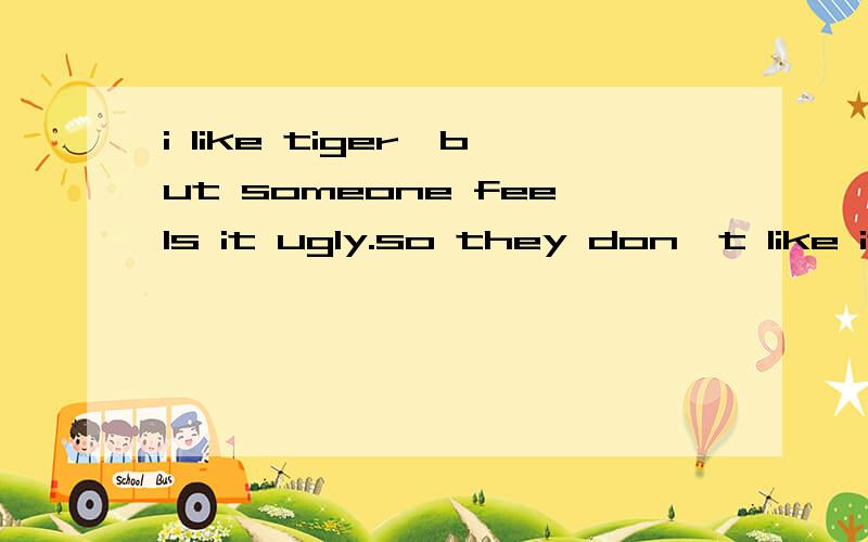 i like tiger,but someone feels it ugly.so they don't like it.这些句子表达对吗