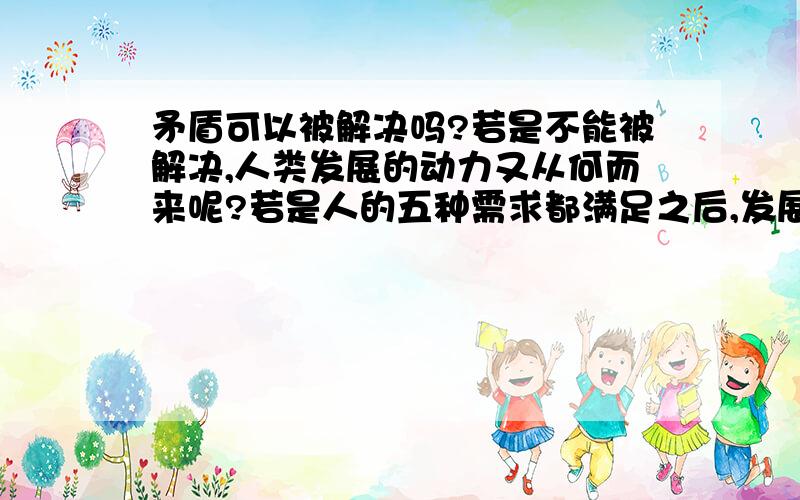 矛盾可以被解决吗?若是不能被解决,人类发展的动力又从何而来呢?若是人的五种需求都满足之后,发展的动力又在哪里呢?既然知道人的欲望是满足不了的,那为什么还要去追求呢?