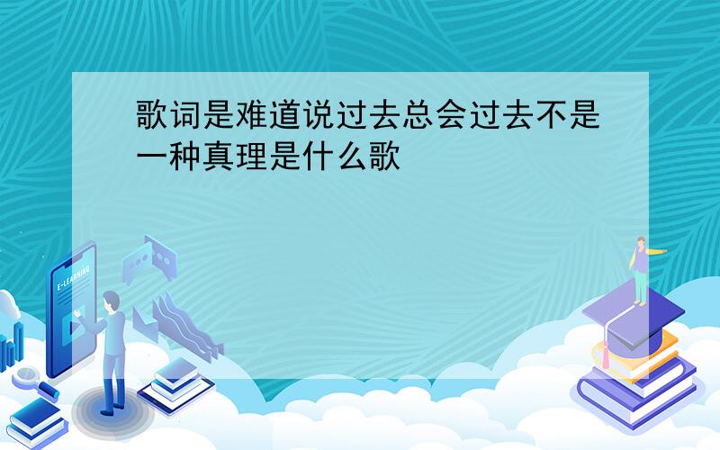 歌词是难道说过去总会过去不是一种真理是什么歌