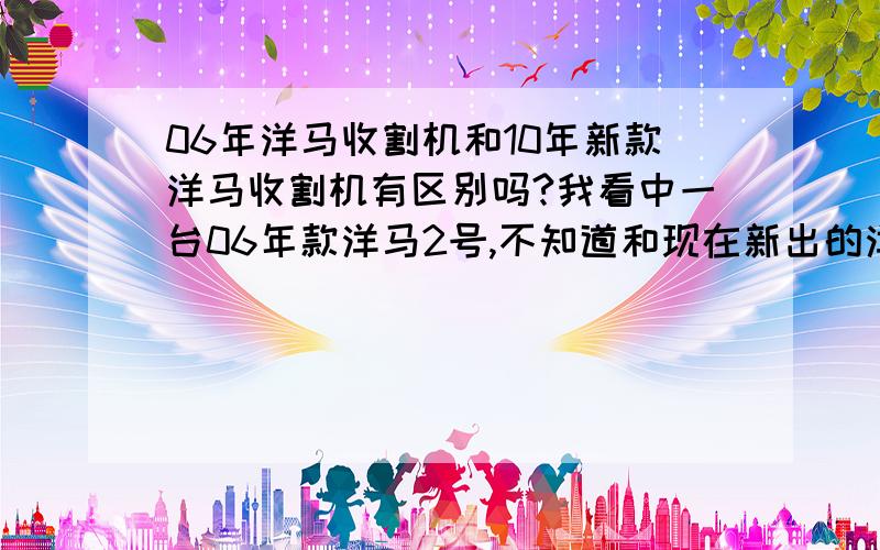 06年洋马收割机和10年新款洋马收割机有区别吗?我看中一台06年款洋马2号,不知道和现在新出的洋马2号有没有区别?有没有什么地方改进?还有与久保田相比,变速箱哪个质量更好?