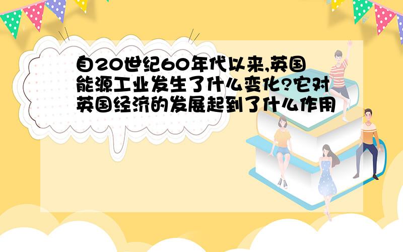 自20世纪60年代以来,英国能源工业发生了什么变化?它对英国经济的发展起到了什么作用