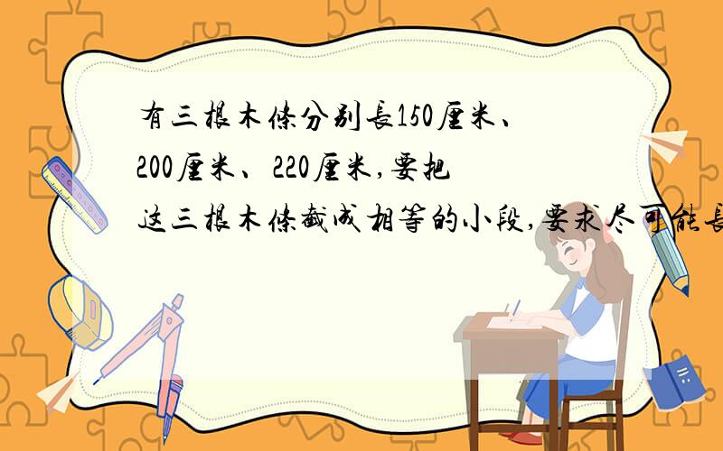 有三根木条分别长150厘米、200厘米、220厘米,要把这三根木条截成相等的小段,要求尽可能长,且没有剩余这三根木条总共可以裁成多少段?列出算式!