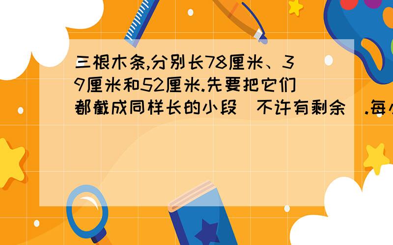 三根木条,分别长78厘米、39厘米和52厘米.先要把它们都截成同样长的小段（不许有剩余）.每小段最长是多少厘米?共可截成多少个这样的小段?