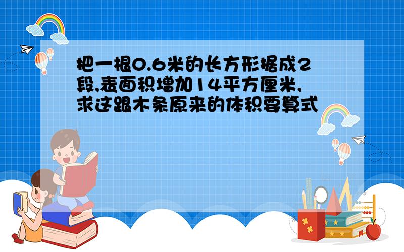 把一根0.6米的长方形据成2段,表面积增加14平方厘米,求这跟木条原来的体积要算式