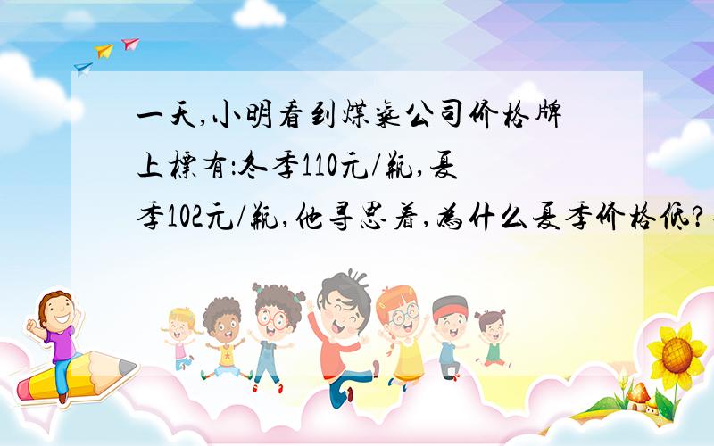 一天,小明看到煤气公司价格牌上标有：冬季110元/瓶,夏季102元/瓶,他寻思着,为什么夏季价格低?他查找了煤气资料：煤气冬季密度880 Kg/立方米.煤气夏季密度800 Kg/立方米,煤气瓶的容积0.015立方