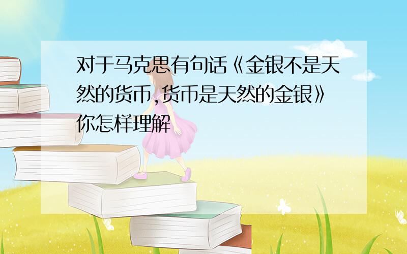 对于马克思有句话《金银不是天然的货币,货币是天然的金银》你怎样理解