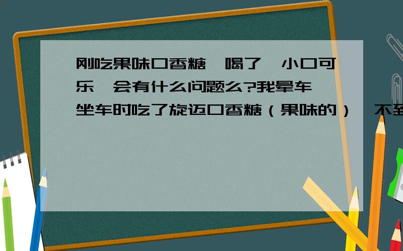 刚吃果味口香糖,喝了一小口可乐,会有什么问题么?我晕车,坐车时吃了旋迈口香糖（果味的）,不到1分钟后喝了一小口可乐,会有事么?