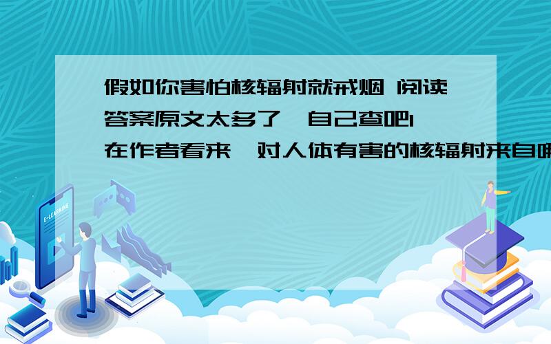 假如你害怕核辐射就戒烟 阅读答案原文太多了,自己查吧1、在作者看来,对人体有害的核辐射来自哪些方面?2、要戒烟的原因是什么?3、文中画横线的句子使用了什么说明方法,有何作用?4、文