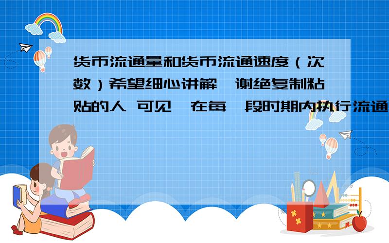 货币流通量和货币流通速度（次数）希望细心讲解,谢绝复制粘贴的人 可见,在每一段时期内执行流通手段职能的货币的总量,一方面取决于流通的商品世界的价格总额,另一方面取决于这个商