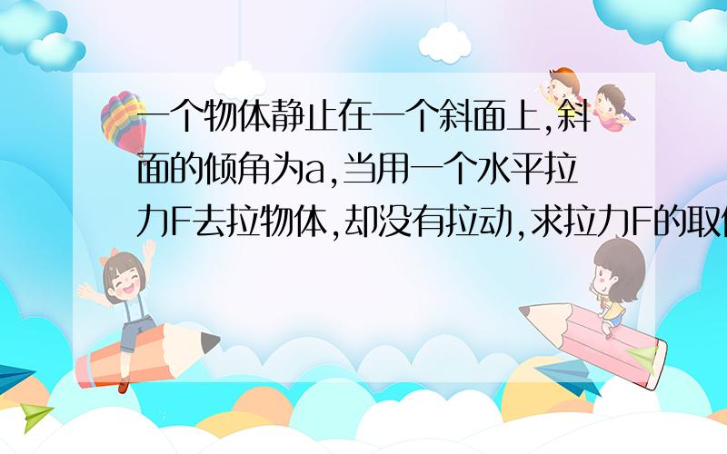 一个物体静止在一个斜面上,斜面的倾角为a,当用一个水平拉力F去拉物体,却没有拉动,求拉力F的取值范围.也即要填入＿≤F≤＿.(已知μ和角度a).最好说下解释为什么得出这个结果.这个物体的