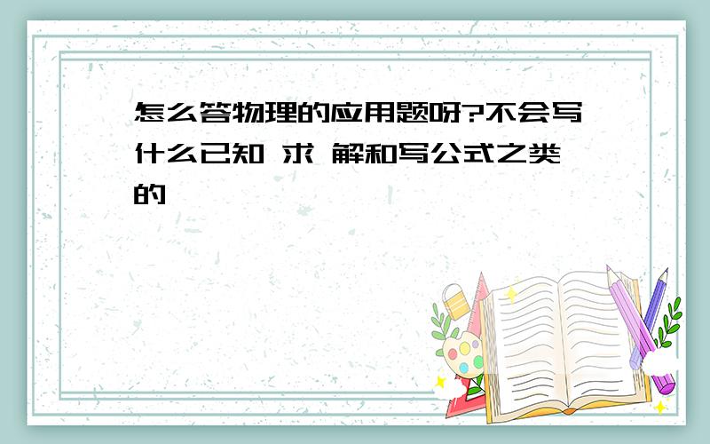 怎么答物理的应用题呀?不会写什么已知 求 解和写公式之类的