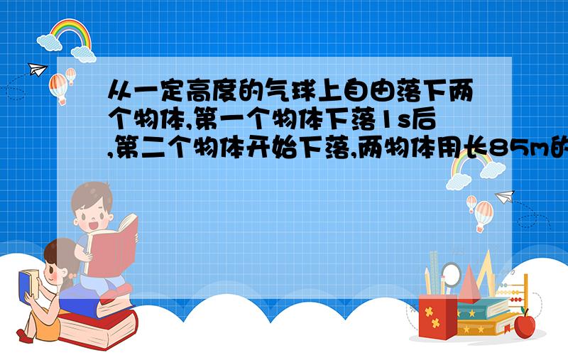 从一定高度的气球上自由落下两个物体,第一个物体下落1s后,第二个物体开始下落,两物体用长85m的绳连接在一起.问：第二个物体下落多长时间绳被拉紧?