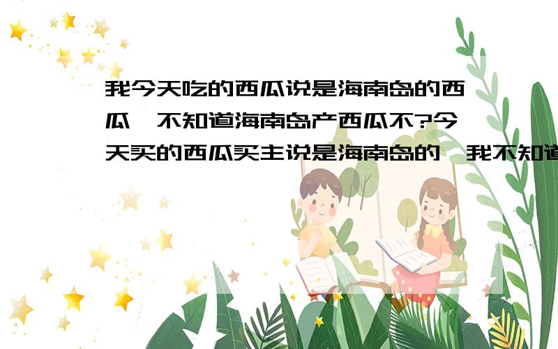 我今天吃的西瓜说是海南岛的西瓜,不知道海南岛产西瓜不?今天买的西瓜买主说是海南岛的,我不知道是真的不?我知道哪里产椰子的!