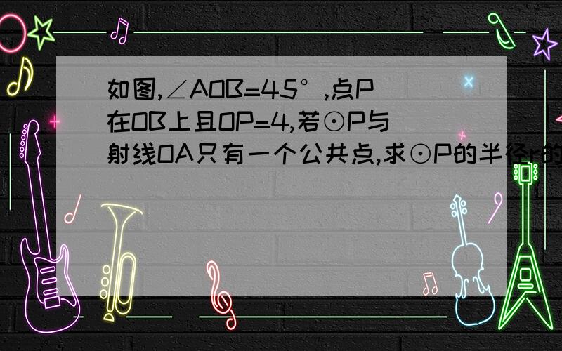 如图,∠AOB=45°,点P在OB上且OP=4,若⊙P与射线OA只有一个公共点,求⊙P的半径r的取值范围