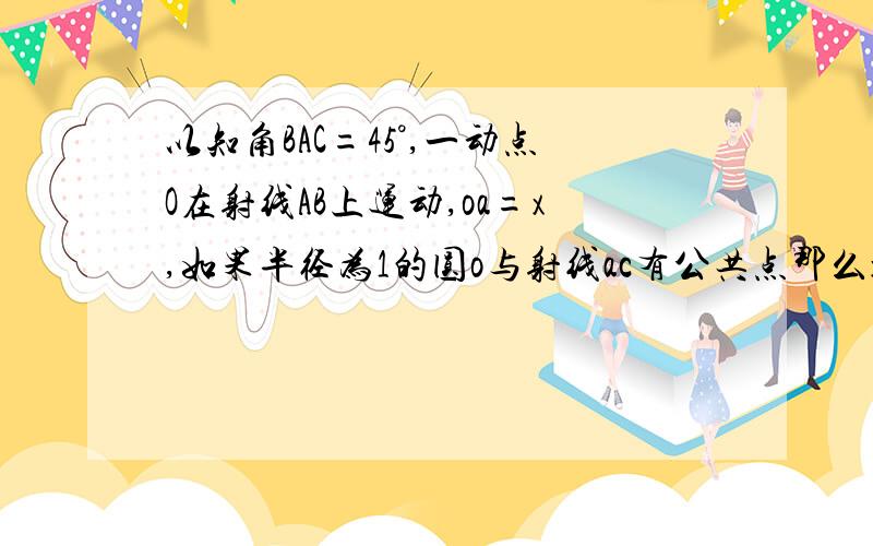 以知角BAC=45°,一动点O在射线AB上运动,oa=x,如果半径为1的圆o与射线ac有公共点那么x的范围