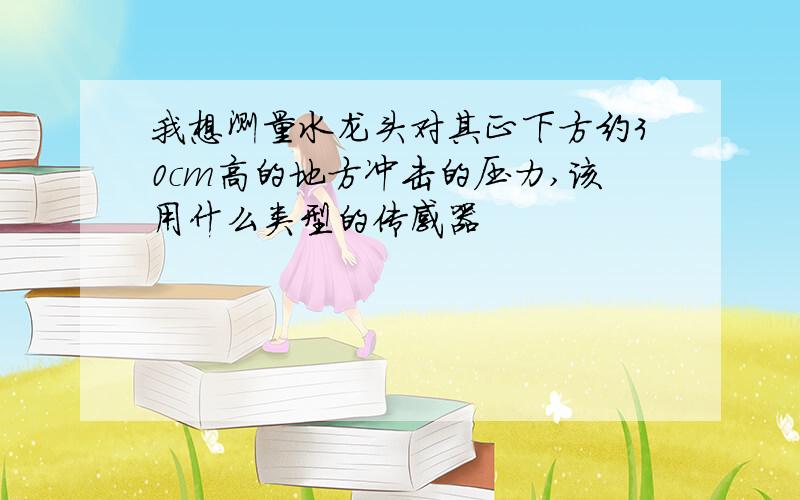 我想测量水龙头对其正下方约30cm高的地方冲击的压力,该用什么类型的传感器
