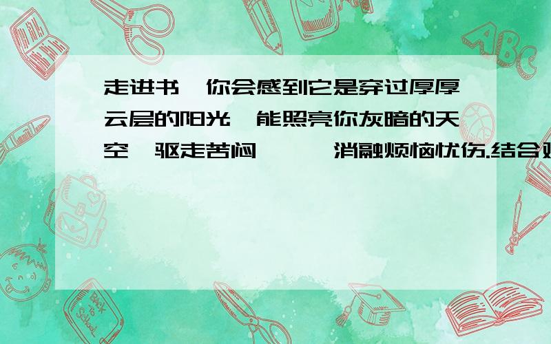 走进书,你会感到它是穿过厚厚云层的阳光,能照亮你灰暗的天空,驱走苦闷彷徨,消融烦恼忧伤.结合对美国著名作家马克·吐温的《汤姆索亚历险记》的阅读体验,说说对这句话的理解.