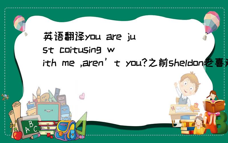 英语翻译you are just coitusing with me ,aren’t you?之前sheldon老喜欢说 coitus 也就是xingjiao 后来那个penny也说了句话 里面有coitus 这个时候 是俚语是么 不能原译了吧?第三季 20集