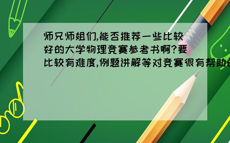 师兄师姐们,能否推荐一些比较好的大学物理竞赛参考书啊?要比较有难度,例题讲解等对竞赛很有帮助的,小弟万分感谢...呵呵,12月份的北京市大学生物理竞赛~