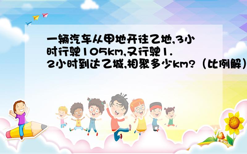 一辆汽车从甲地开往乙地,3小时行驶105km,又行驶1.2小时到达乙城,相聚多少km?（比例解）