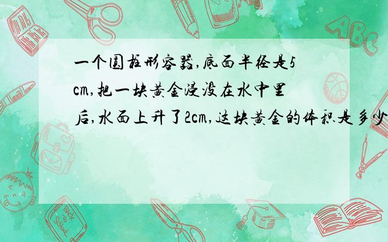 一个圆柱形容器,底面半径是5cm,把一块黄金浸没在水中里后,水面上升了2cm,这块黄金的体积是多少?