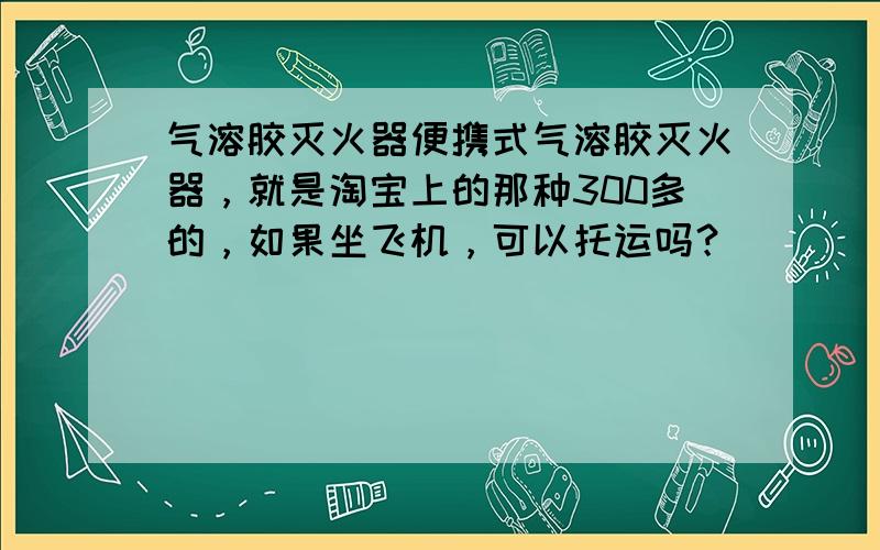 气溶胶灭火器便携式气溶胶灭火器，就是淘宝上的那种300多的，如果坐飞机，可以托运吗？