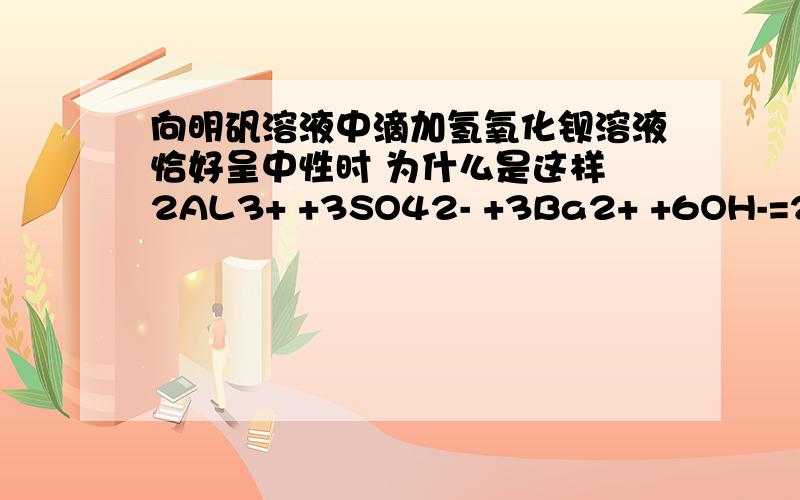 向明矾溶液中滴加氢氧化钡溶液恰好呈中性时 为什么是这样 2AL3+ +3SO42- +3Ba2+ +6OH-=2AL(OH)3 +3BaSO4向明矾溶液中滴加氢氧化钡溶液恰好呈中性时 为什么是这样 2AL3+ +3SO42- +3Ba2+ +6OH-=2AL(OH)3 +3BaSO4