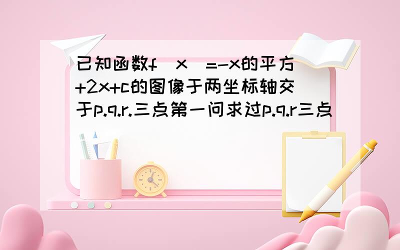 已知函数f(x)=-x的平方+2x+c的图像于两坐标轴交于p.q.r.三点第一问求过p.q.r三点