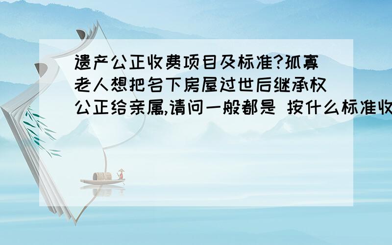 遗产公正收费项目及标准?孤寡老人想把名下房屋过世后继承权公正给亲属,请问一般都是 按什么标准收费?是价值的百分比还是单次公正件数呢?指的是公正的费用