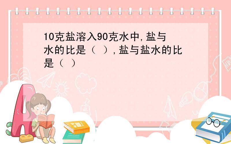 10克盐溶入90克水中,盐与水的比是（ ）,盐与盐水的比是（ ）