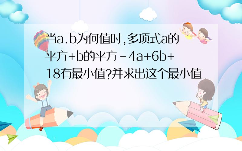 当a.b为何值时,多项式a的平方+b的平方-4a+6b+18有最小值?并求出这个最小值