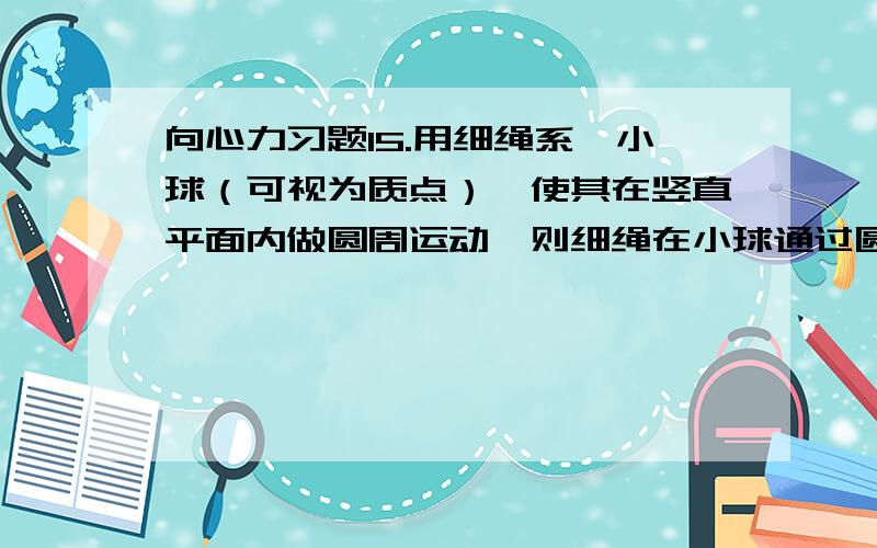 向心力习题15.用细绳系一小球（可视为质点）,使其在竖直平面内做圆周运动,则细绳在小球通过圆周最低点时的张力T1与绳在小球通过圆周最高点时的张力T2之差为 .