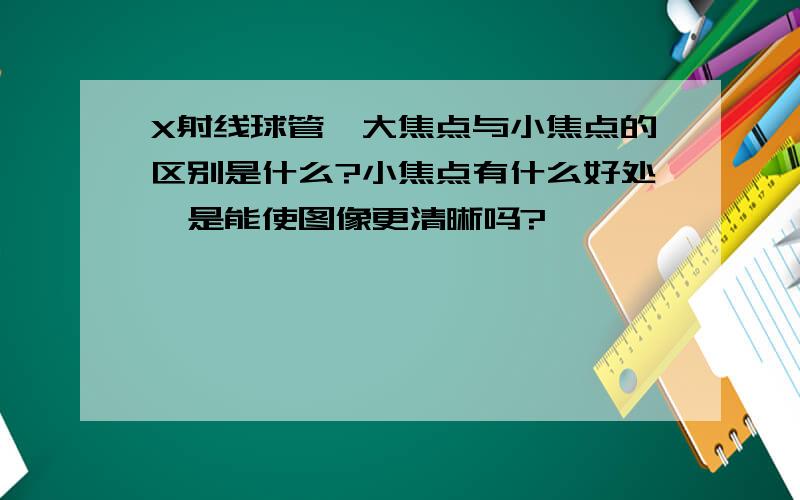 X射线球管,大焦点与小焦点的区别是什么?小焦点有什么好处,是能使图像更清晰吗?