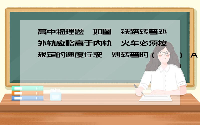 高中物理题,如图,铁路转弯处外轨应略高于内轨,火车必须按规定的速度行驶,则转弯时（　　） A．火车所高中物理题,如图,铁路转弯处外轨应略高于内轨,火车必须按规定的速度行驶,则转弯时