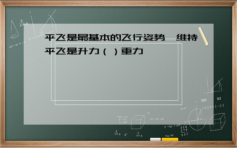 平飞是最基本的飞行姿势,维持平飞是升力（）重力