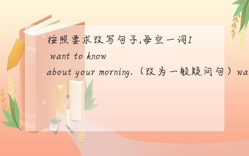 按照要求改写句子,每空一词I want to know about your morning.（改为一般疑问句）want to know about morning?