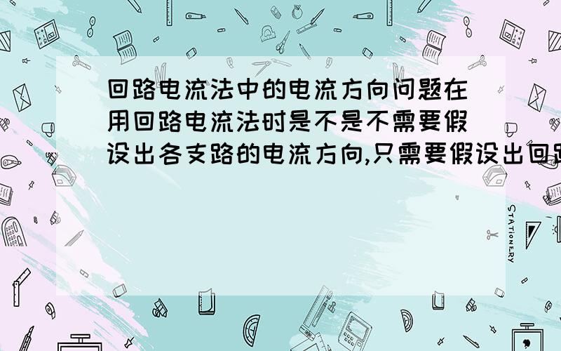 回路电流法中的电流方向问题在用回路电流法时是不是不需要假设出各支路的电流方向,只需要假设出回路的绕行方向,是回路上的电阻就全为正,有公用部分的电阻如果在另一个回路中的绕行