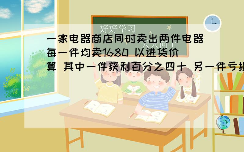 一家电器商店同时卖出两件电器每一件均卖1680 以进货价算 其中一件获利百分之四十 另一件亏损百分之二十两次出售的两件电器.获利多少