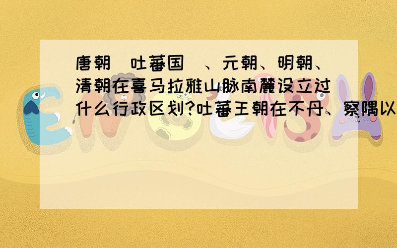 唐朝（吐蕃国）、元朝、明朝、清朝在喜马拉雅山脉南麓设立过什么行政区划?吐蕃王朝在不丹、察隅以南的 布拉马普特拉河流域（阿萨姆邦）和那加山脉（那加兰邦）至 伊洛瓦底江上游（