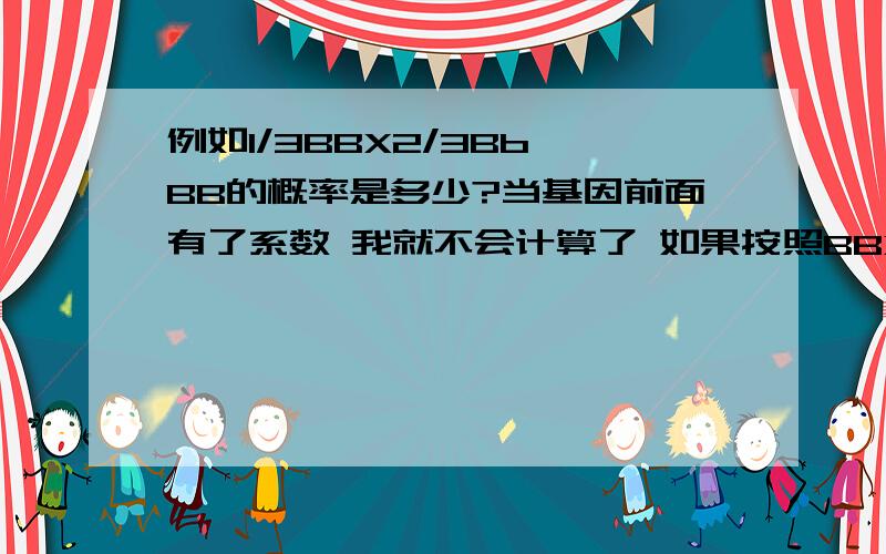 例如1/3BBX2/3Bb BB的概率是多少?当基因前面有了系数 我就不会计算了 如果按照BBXBb的方法去算结果会不对.那么有系数跟没系数之间计算上是有区别的吗?今天遇到的一道题是这样的：2/3AaBb自交